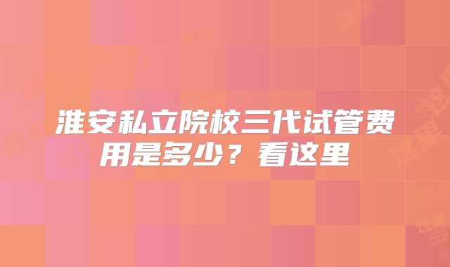 淮安私立院校三代试管费用是多少？看这里