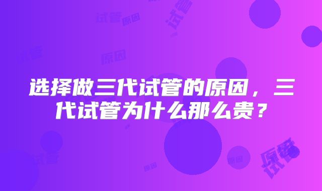 选择做三代试管的原因，三代试管为什么那么贵？