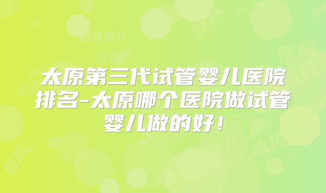 太原第三代试管婴儿医院排名-太原哪个医院做试管婴儿做的好!