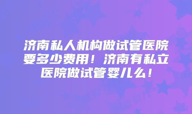 济南私人机构做试管医院要多少费用！济南有私立医院做试管婴儿么！