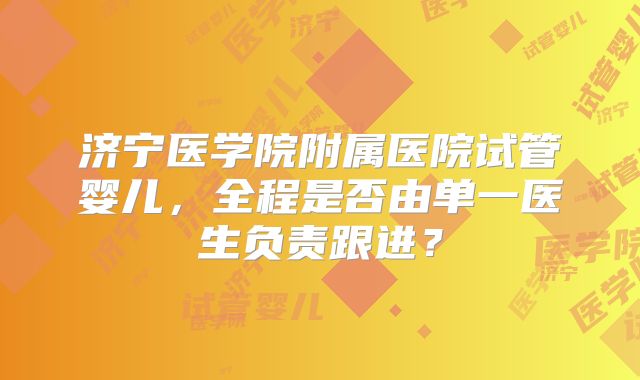 济宁医学院附属医院试管婴儿，全程是否由单一医生负责跟进？