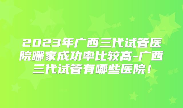 2023年广西三代试管医院哪家成功率比较高-广西三代试管有哪些医院!