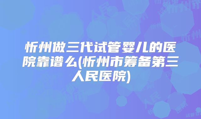 忻州做三代试管婴儿的医院靠谱么(忻州市筹备第三人民医院)