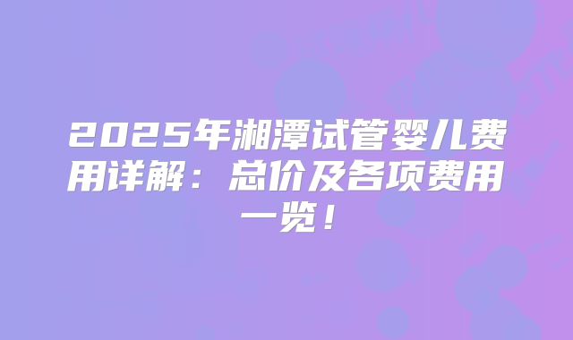 2025年湘潭试管婴儿费用详解:总价及各项费用一览!