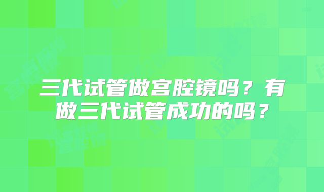 三代试管做宫腔镜吗？有做三代试管成功的吗？