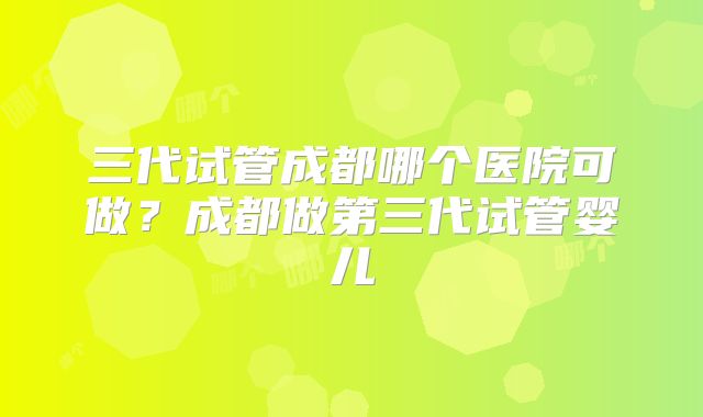 三代试管成都哪个医院可做？成都做第三代试管婴儿