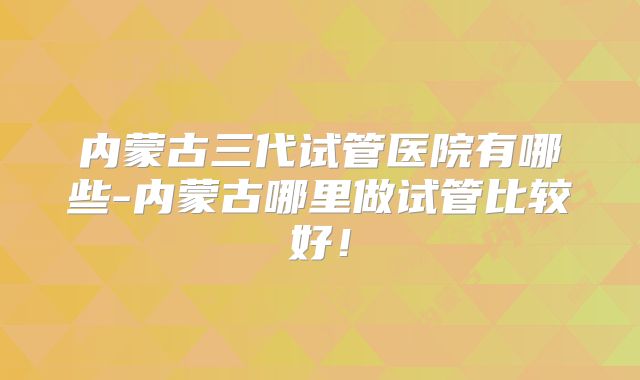 内蒙古三代试管医院有哪些-内蒙古哪里做试管比较好！