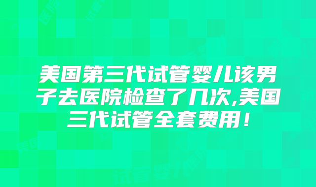 美国第三代试管婴儿该男子去医院检查了几次,美国三代试管全套费用！