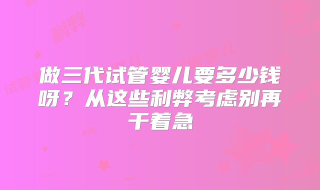 做三代试管婴儿要多少钱呀？从这些利弊考虑别再干着急
