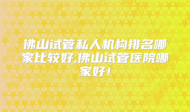 佛山试管私人机构排名哪家比较好,佛山试管医院哪家好！