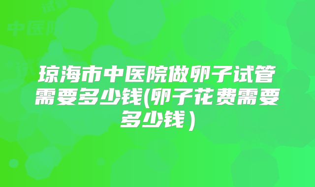 琼海市中医院做卵子试管需要多少钱(卵子花费需要多少钱）