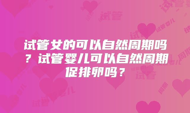 试管女的可以自然周期吗？试管婴儿可以自然周期促排卵吗？