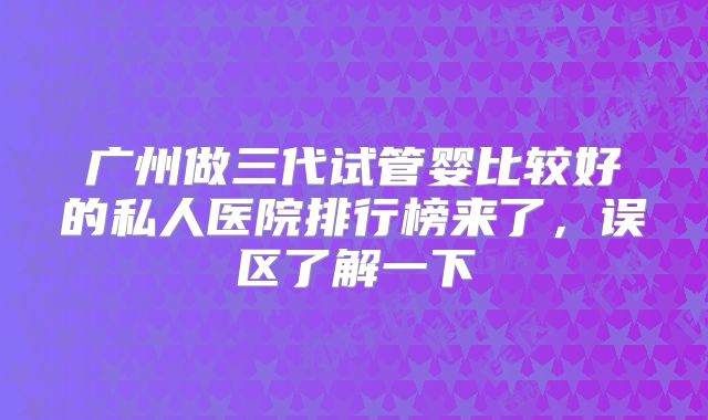 广州做三代试管婴比较好的私人医院排行榜来了,误区了解一下