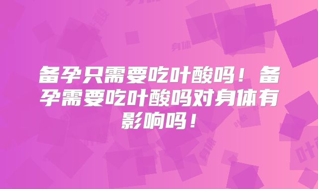 备孕只需要吃叶酸吗！备孕需要吃叶酸吗对身体有影响吗！