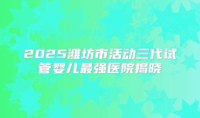 2025潍坊市活动三代试管婴儿最强医院揭晓