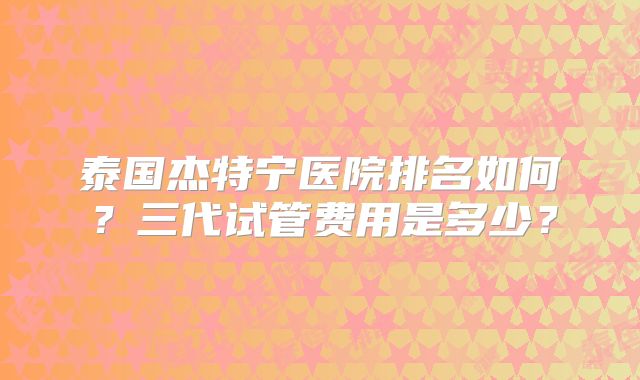 泰国杰特宁医院排名如何？三代试管费用是多少？