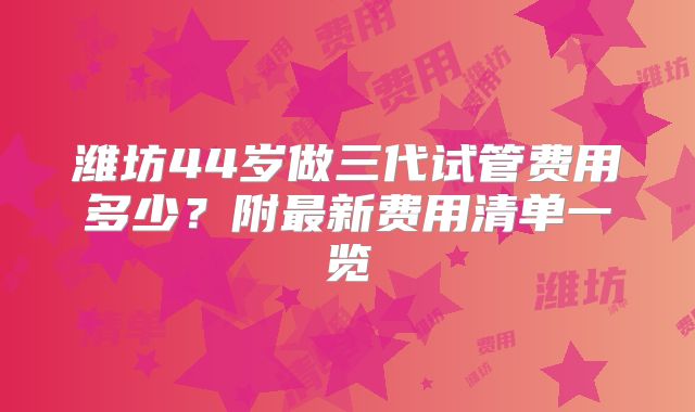 潍坊44岁做三代试管费用多少?附最新费用清单一览