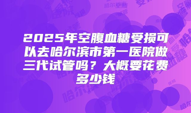 2025年空腹血糖受损可以去哈尔滨市第一医院做三代试管吗?大概要花费多少钱