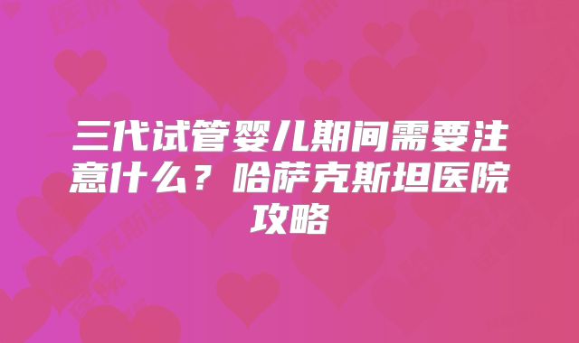 三代试管婴儿期间需要注意什么？哈萨克斯坦医院攻略