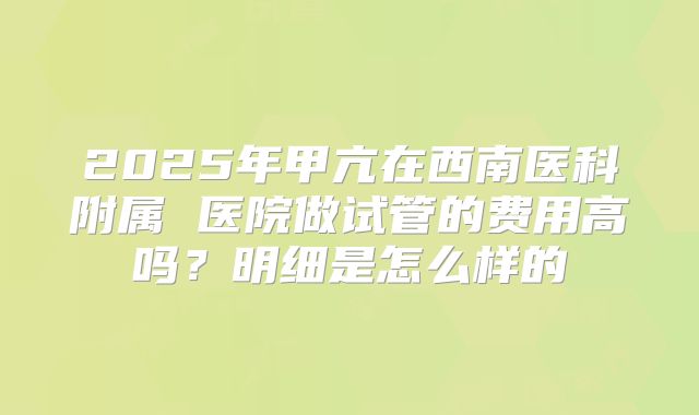 2025年甲亢在西南医科附属 医院做试管的费用高吗?明细是怎么样的