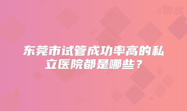 东莞市试管成功率高的私立医院都是哪些?