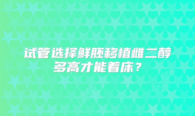 试管选择鲜胚移植雌二醇多高才能着床？