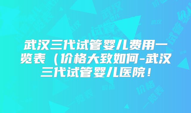武汉三代试管婴儿费用一览表（价格大致如何-武汉三代试管婴儿医院！
