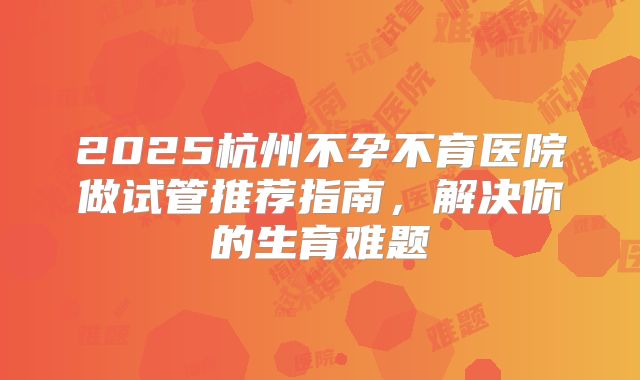 2025杭州不孕不育医院做试管推荐指南，解决你的生育难题