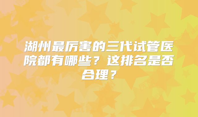 湖州最厉害的三代试管医院都有哪些?这排名是否合理?