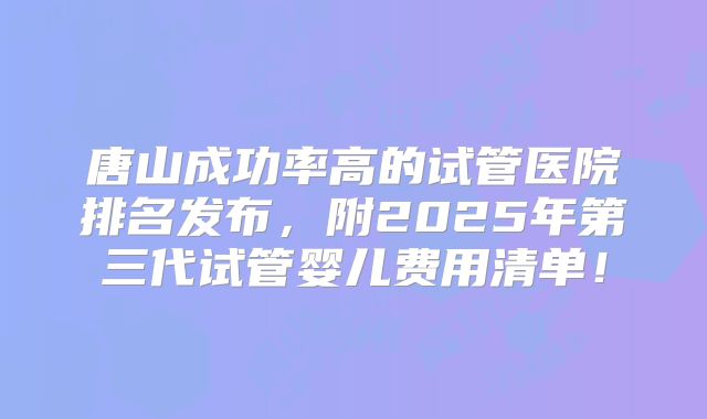 唐山成功率高的试管医院排名发布，附2025年第三代试管婴儿费用清单！