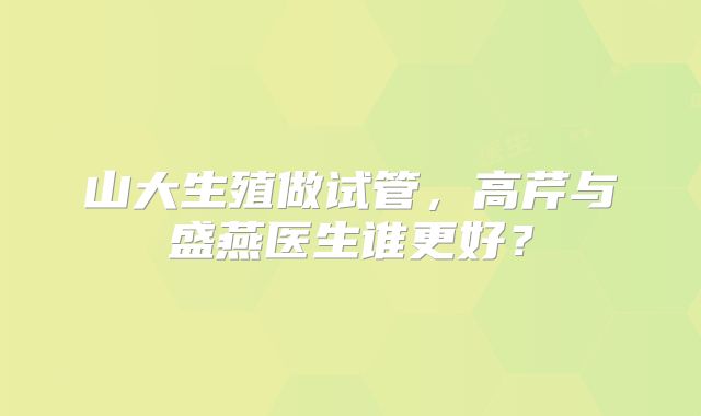 山大生殖做试管，高芹与盛燕医生谁更好？