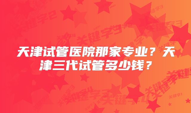 天津试管医院那家专业?天津三代试管多少钱?