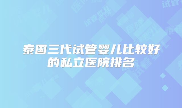 泰国三代试管婴儿比较好的私立医院排名