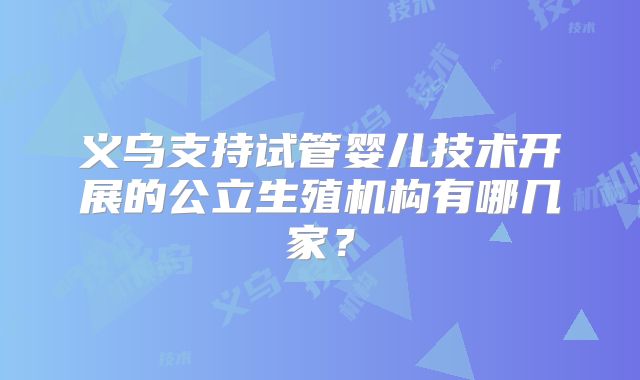 义乌支持试管婴儿技术开展的公立生殖机构有哪几家？