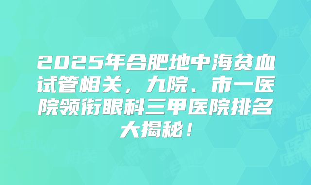 2025年合肥地中海贫血试管相关，九院、市一医院领衔眼科三甲医院排名大揭秘！