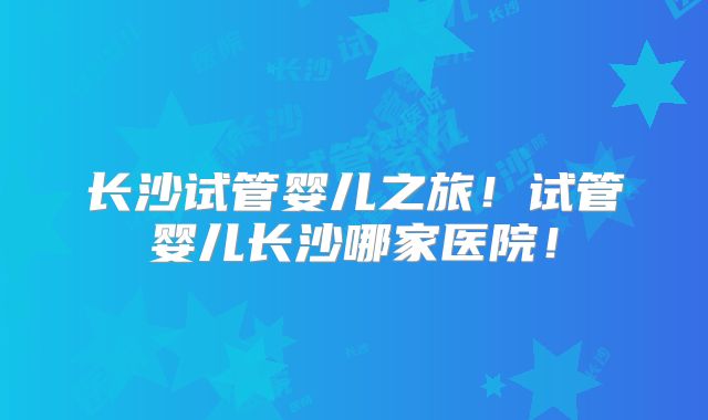 长沙试管婴儿之旅！试管婴儿长沙哪家医院！
