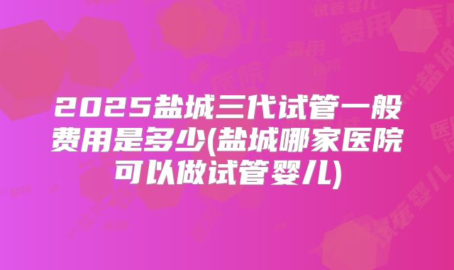 2025盐城三代试管一般费用是多少(盐城哪家医院可以做试管婴儿)