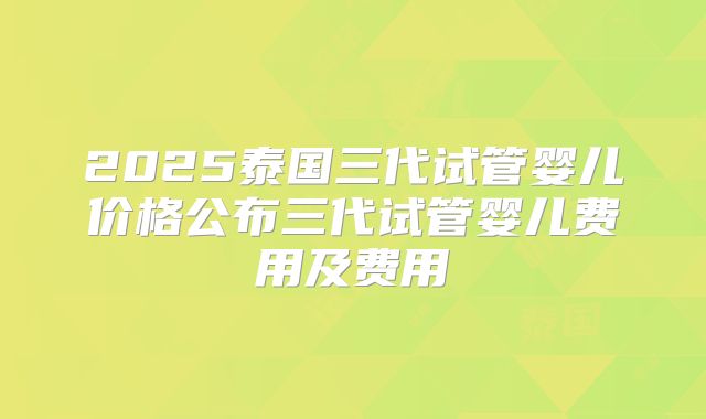2025泰国三代试管婴儿价格公布三代试管婴儿费用及费用