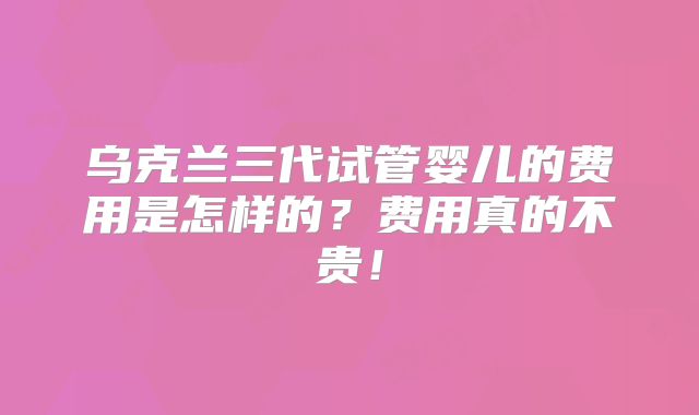 乌克兰三代试管婴儿的费用是怎样的?费用真的不贵!