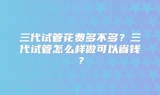 三代试管花费多不多?三代试管怎么样做可以省钱?
