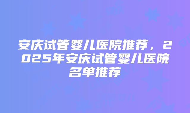 安庆试管婴儿医院推荐，2025年安庆试管婴儿医院名单推荐
