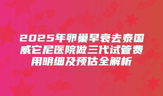2025年卵巢早衰去泰国威它尼医院做三代试管费用明细及预估全解析