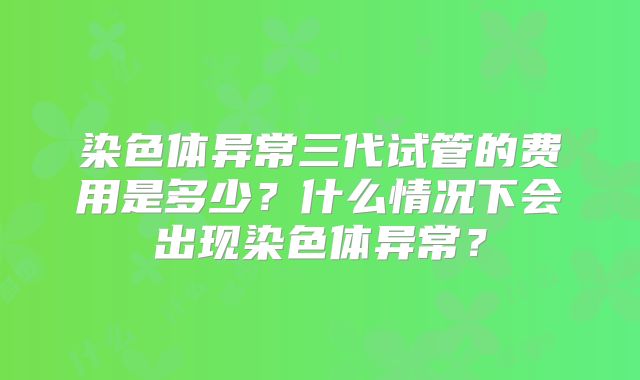 染色体异常三代试管的费用是多少？什么情况下会出现染色体异常？