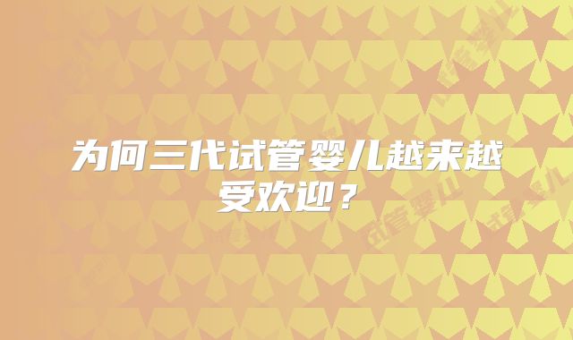 为何三代试管婴儿越来越受欢迎?