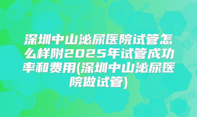 深圳中山泌尿医院试管怎么样附2025年试管成功率和费用(深圳中山泌尿医院做试管)