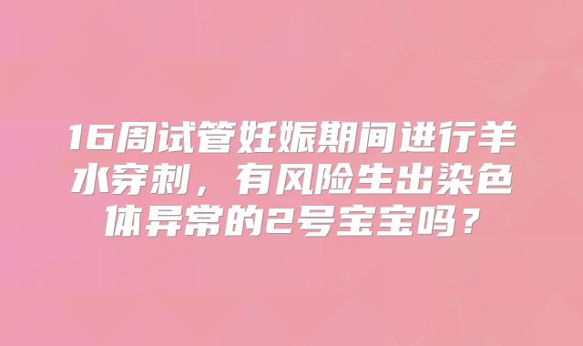 16周试管妊娠期间进行羊水穿刺，有风险生出染色体异常的2号宝宝吗？