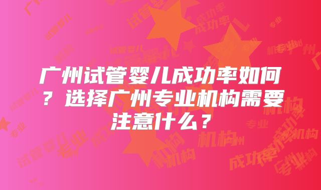 广州试管婴儿成功率如何？选择广州专业机构需要注意什么？