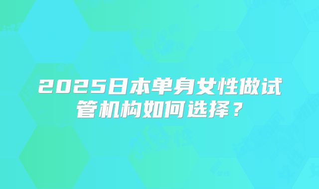 2025日本单身女性做试管机构如何选择？