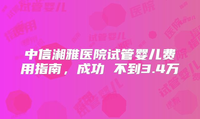 中信湘雅医院试管婴儿费用指南，成功 不到3.4万