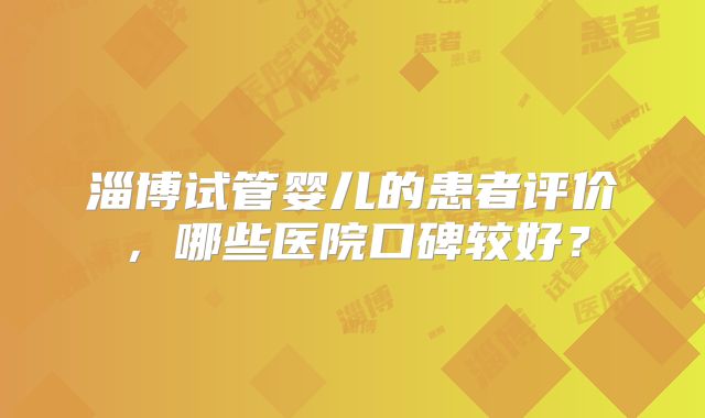 淄博试管婴儿的患者评价,哪些医院口碑较好?